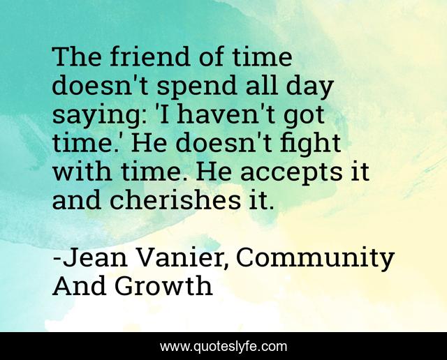 The friend of time doesn't spend all day saying: 'I haven't got time.' He doesn't fight with time. He accepts it and cherishes it.