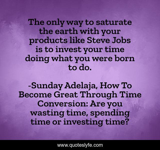 The only way to saturate the earth with your products like Steve Jobs is to invest your time doing what you were born to do.