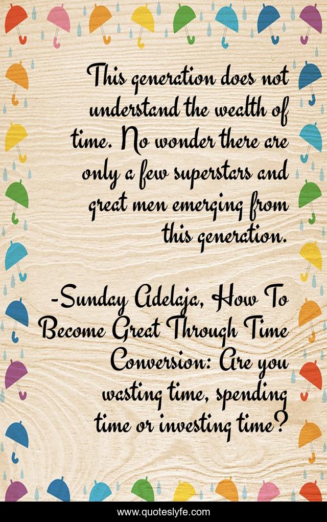 This generation does not understand the wealth of time. No wonder there are only a few superstars and great men emerging from this generation.
