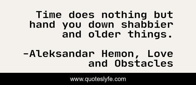 Time does nothing but hand you down shabbier and older things.