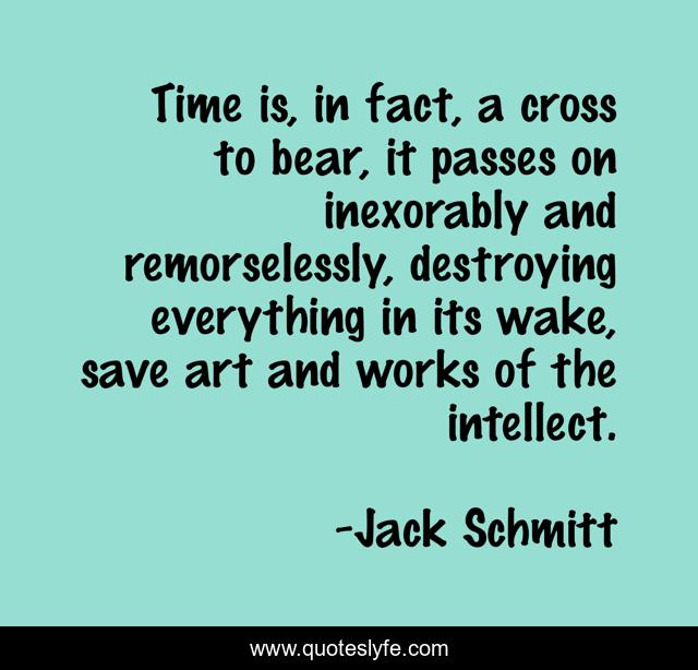 Time is, in fact, a cross to bear, it passes on inexorably and remorselessly, destroying everything in its wake, save art and works of the intellect.