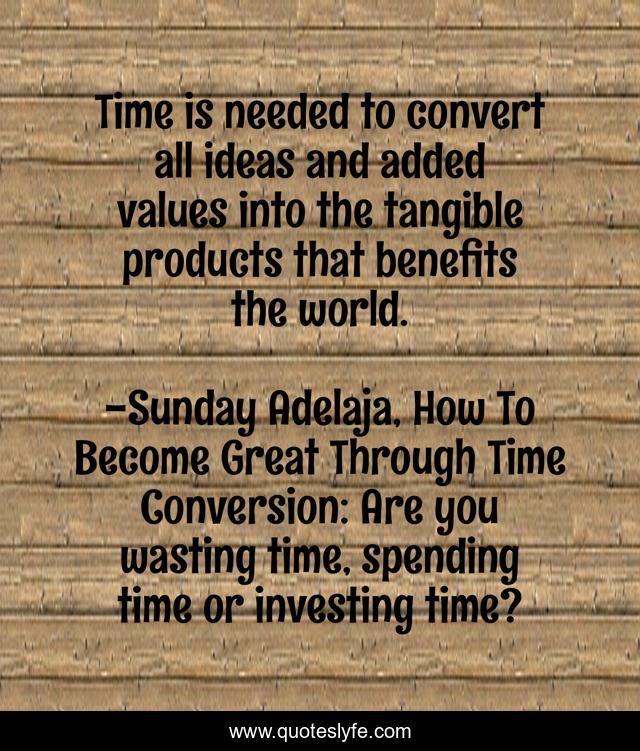 Time is needed to convert all ideas and added values into the tangible products that benefits the world.