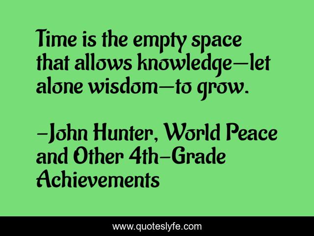 Time is the empty space that allows knowledge—let alone wisdom—to grow.