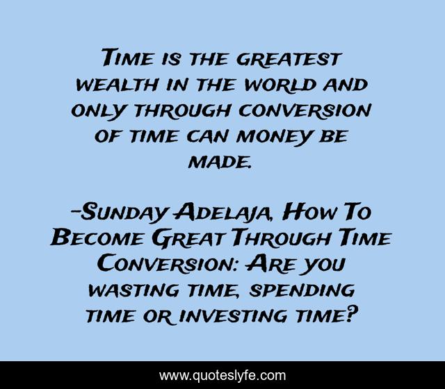 Time is the greatest wealth in the world and only through conversion of time can money be made.