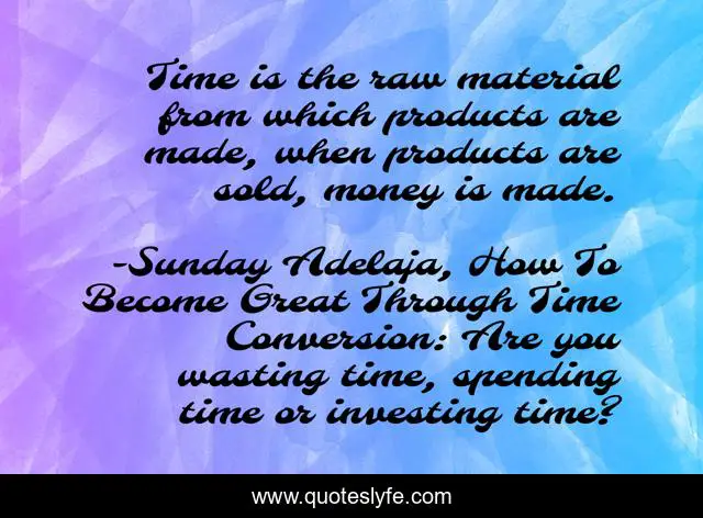 Time is the raw material from which products are made, when products are sold, money is made.