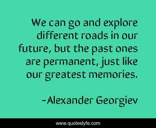 We can go and explore different roads in our future, but the past ones are permanent, just like our greatest memories.