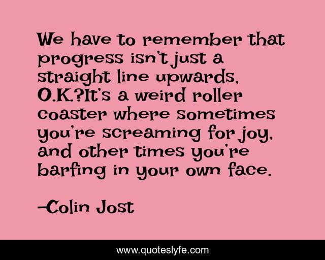 We have to remember that progress isn’t just a straight line upwards, O.K.?It’s a weird roller coaster where sometimes you’re screaming for joy, and other times you’re barfing in your own face.