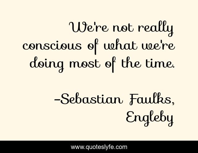 We're not really conscious of what we're doing most of the time.