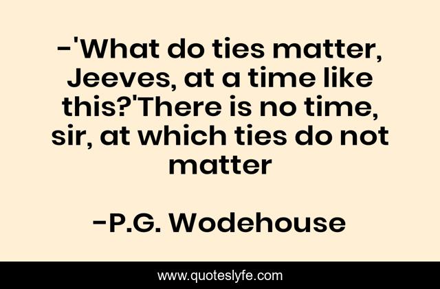 -'What do ties matter, Jeeves, at a time like this?'There is no time, sir, at which ties do not matter
