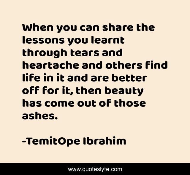 When you can share the lessons you learnt through tears and heartache and others find life in it and are better off for it, then beauty has come out of those ashes.