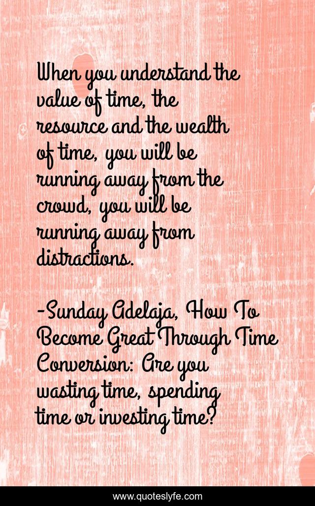 When you understand the value of time, the resource and the wealth of time, you will be running away from the crowd, you will be running away from distractions.
