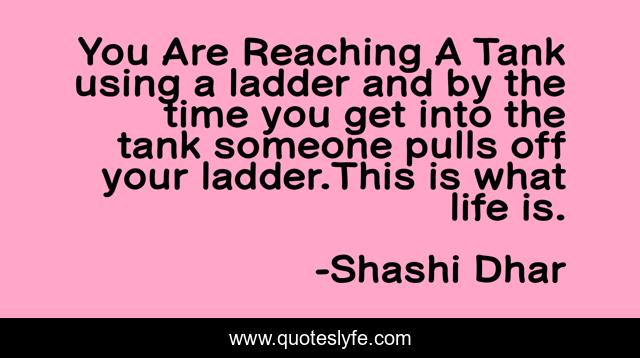 You Are Reaching A Tank using a ladder and by the time you get into the tank someone pulls off your ladder.This is what life is.