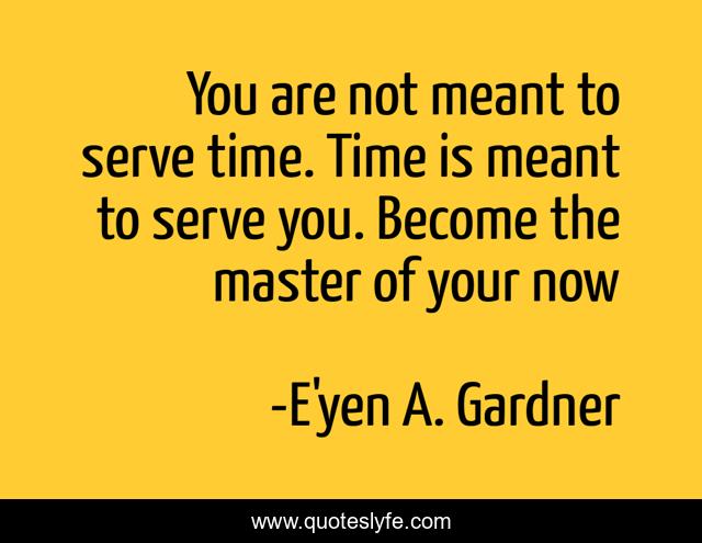 You are not meant to serve time. Time is meant to serve you. Become the master of your now