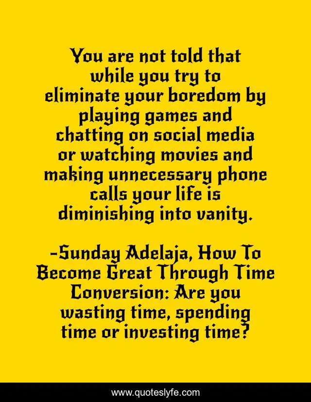 You are not told that while you try to eliminate your boredom by playing games and chatting on social media or watching movies and making unnecessary phone calls your life is diminishing into vanity.