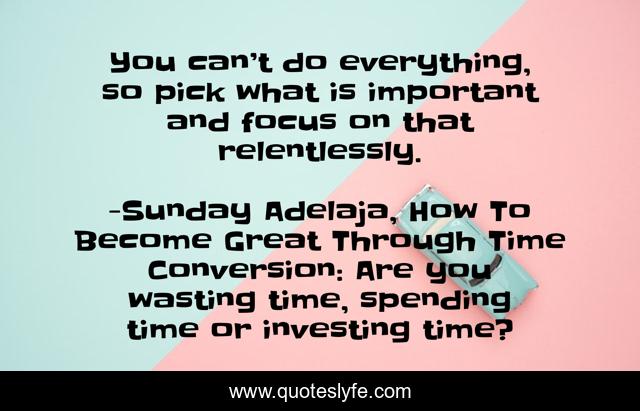 You can’t do everything, so pick what is important and focus on that relentlessly.