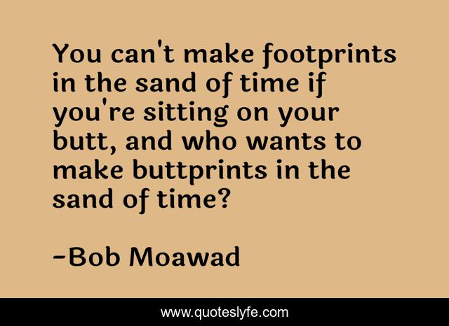 You can't make footprints in the sand of time if you're sitting on your butt, and who wants to make buttprints in the sand of time?
