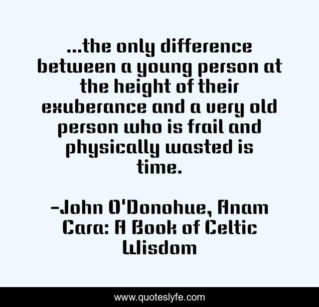 ...the only difference between a young person at the height of their exuberance and a very old person who is frail and physically wasted is time.