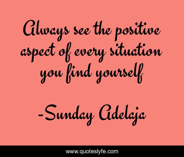 Always see the positive aspect of every situation you find yourself
