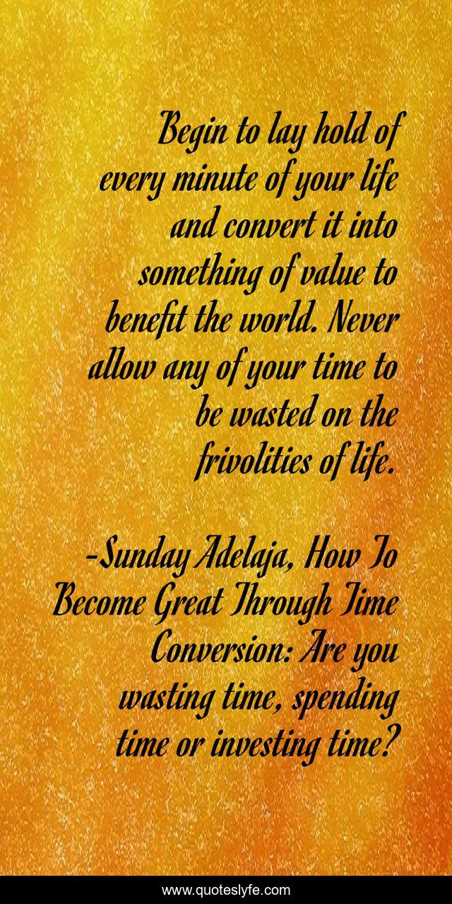Begin to lay hold of every minute of your life and convert it into something of value to benefit the world. Never allow any of your time to be wasted on the frivolities of life.