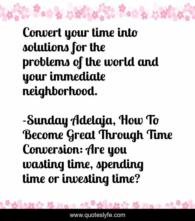 Convert your time into solutions for the problems of the world and your immediate neighborhood.