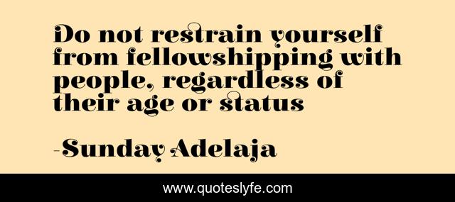 Do not restrain yourself from fellowshipping with people, regardless of their age or status