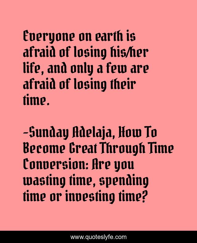 Everyone on earth is afraid of losing his/her life, and only a few are afraid of losing their time.