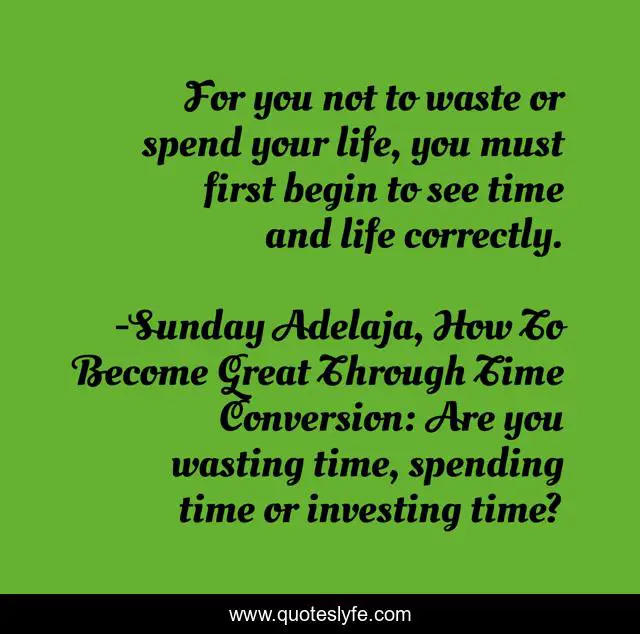 For you not to waste or spend your life, you must first begin to see time and life correctly.