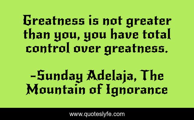 Greatness is not greater than you, you have total control over greatness.