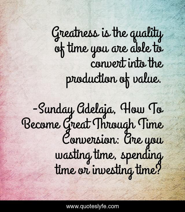 Greatness is the quality of time you are able to convert into the production of value.