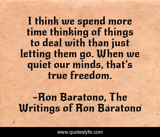 I think we spend more time thinking of things to deal with than just letting them go. When we quiet our minds, that’s true freedom.