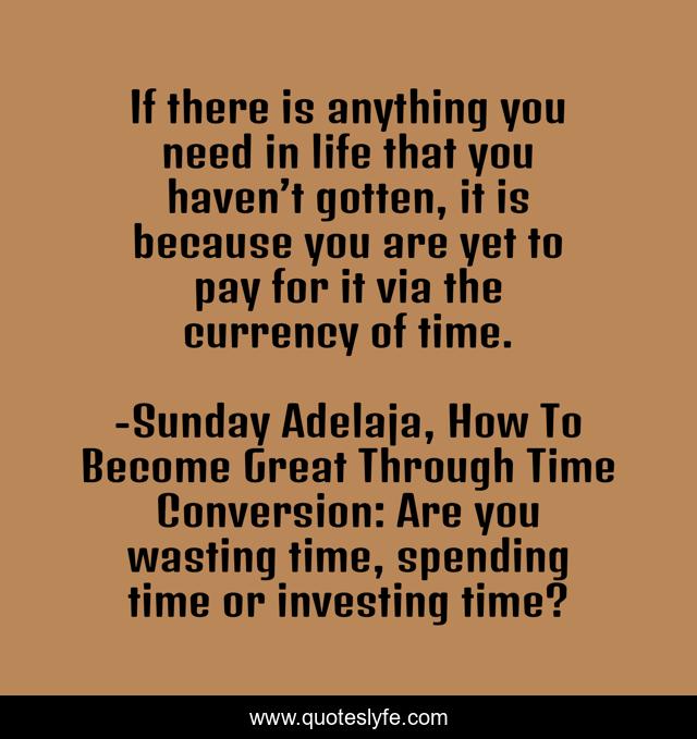 If there is anything you need in life that you haven’t gotten, it is because you are yet to pay for it via the currency of time.
