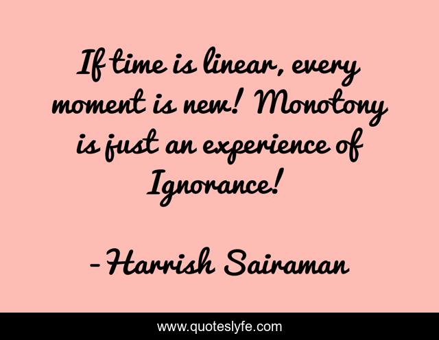 If time is linear, every moment is new! Monotony is just an experience of Ignorance!