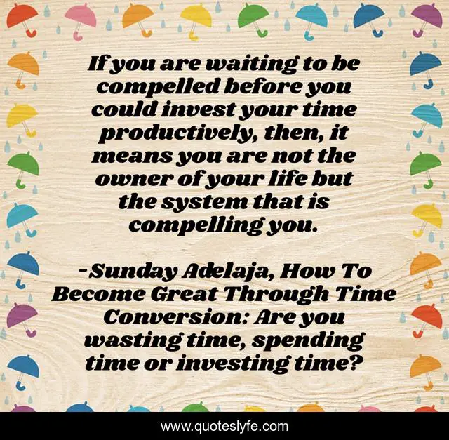 If you are waiting to be compelled before you could invest your time productively, then, it means you are not the owner of your life but the system that is compelling you.