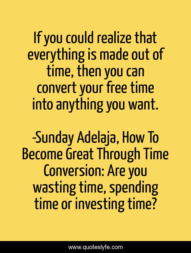If you could realize that everything is made out of time, then you can convert your free time into anything you want.