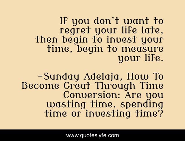 If you don’t want to regret your life late, then begin to invest your time, begin to measure your life.