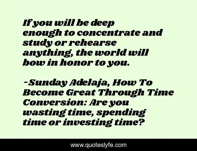 If you will be deep enough to concentrate and study or rehearse anything, the world will bow in honor to you.