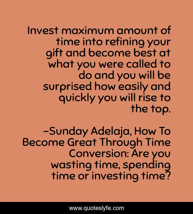 Invest maximum amount of time into refining your gift and become best at what you were called to do and you will be surprised how easily and quickly you will rise to the top.