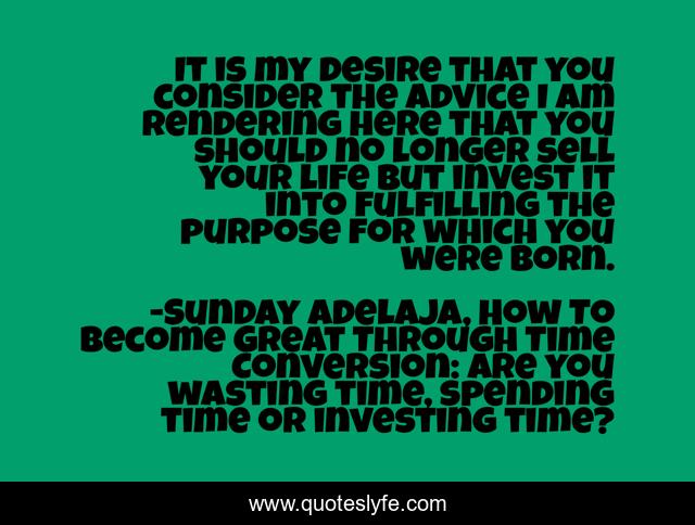 It is my desire that you consider the advice I am rendering here that you should no longer sell your life but invest it into fulfilling the purpose for which you were born.
