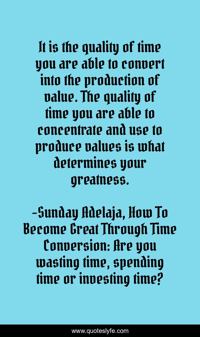 It is the quality of time you are able to convert into the production of value. The quality of time you are able to concentrate and use to produce values is what determines your greatness.