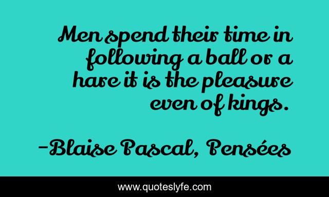 Men spend their time in following a ball or a hare it is the pleasure even of kings.
