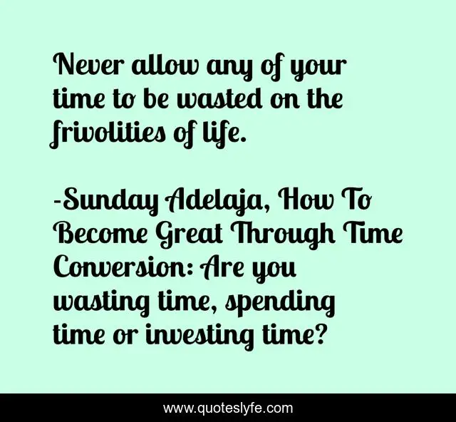 Never allow any of your time to be wasted on the frivolities of life.