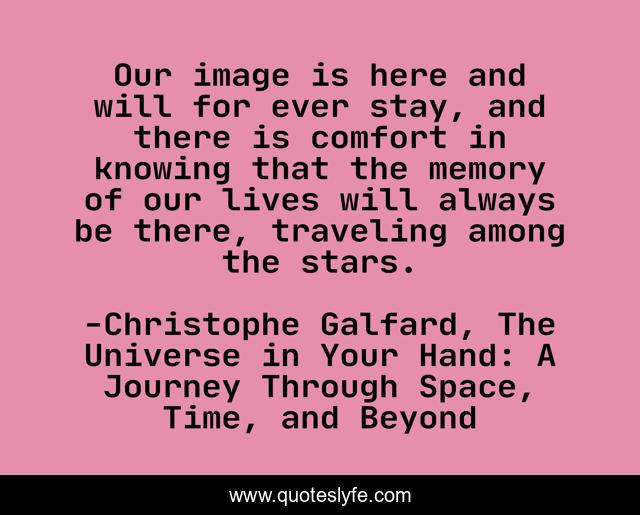 Our image is here and will for ever stay, and there is comfort in knowing that the memory of our lives will always be there, traveling among the stars.