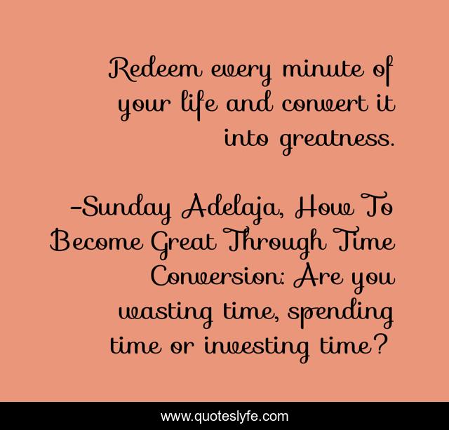 Redeem every minute of your life and convert it into greatness.