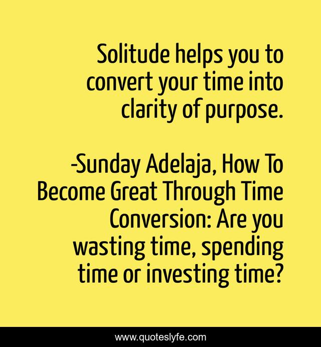 Solitude helps you to convert your time into clarity of purpose.