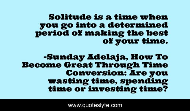 Solitude is a time when you go into a determined period of making the best of your time.