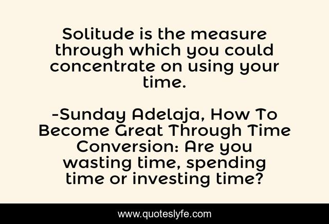 Solitude is the measure through which you could concentrate on using your time.