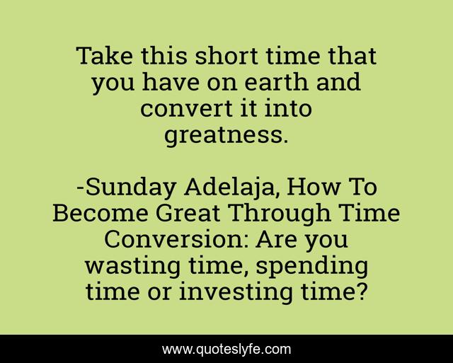 Take this short time that you have on earth and convert it into greatness.