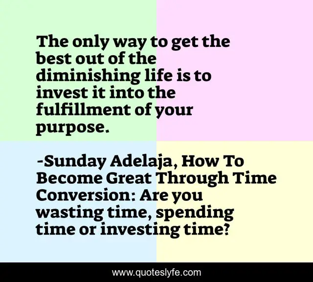 The only way to get the best out of the diminishing life is to invest it into the fulfillment of your purpose.