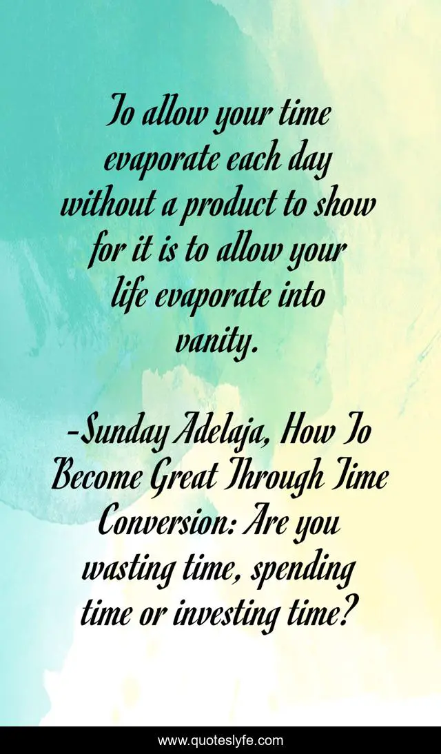 To allow your time evaporate each day without a product to show for it is to allow your life evaporate into vanity.