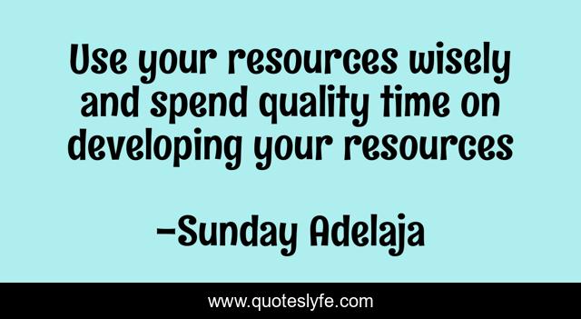 Use your resources wisely and spend quality time on developing your resources